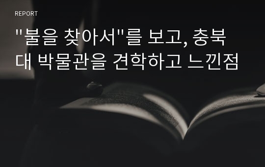 &quot;불을 찾아서&quot;를 보고, 충북대 박물관을 견학하고 느낀점