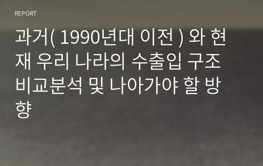 과거( 1990년대 이전 ) 와 현재 우리 나라의 수출입 구조 비교분석 및 나아가야 할 방향