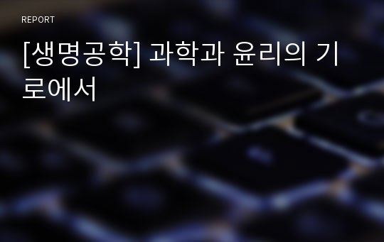 [생명공학] 과학과 윤리의 기로에서