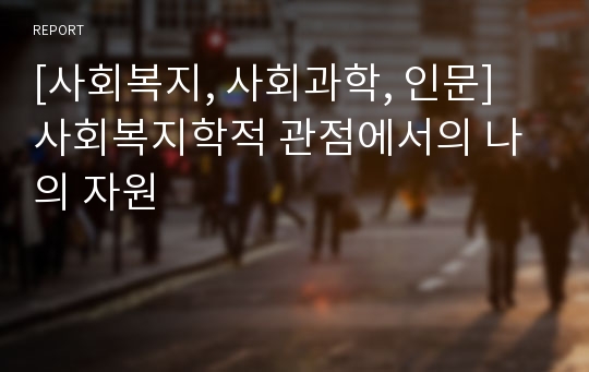 [사회복지, 사회과학, 인문] 사회복지학적 관점에서의 나의 자원