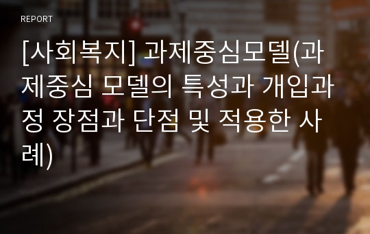 [사회복지] 과제중심모델(과제중심 모델의 특성과 개입과정 장점과 단점 및 적용한 사례)