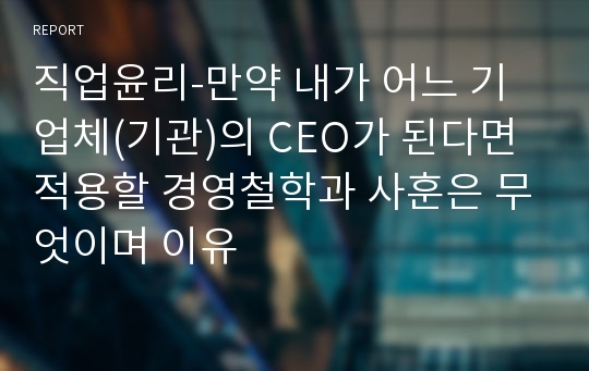 직업윤리-만약 내가 어느 기업체(기관)의 CEO가 된다면 적용할 경영철학과 사훈은 무엇이며 이유