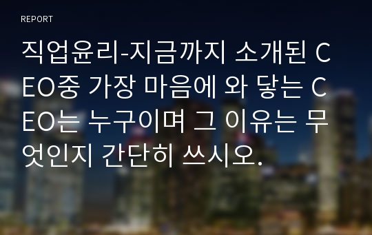 직업윤리-지금까지 소개된 CEO중 가장 마음에 와 닿는 CEO는 누구이며 그 이유는 무엇인지 간단히 쓰시오.