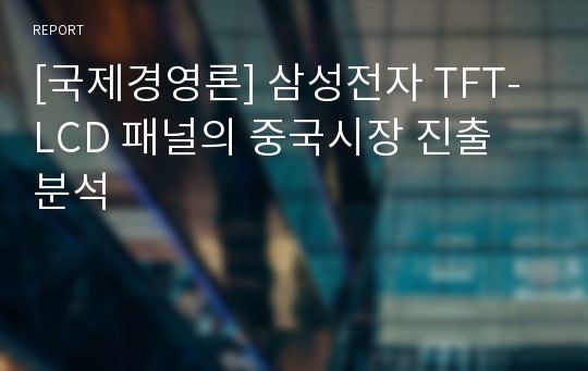 [국제경영론] 삼성전자 TFT-LCD 패널의 중국시장 진출 분석