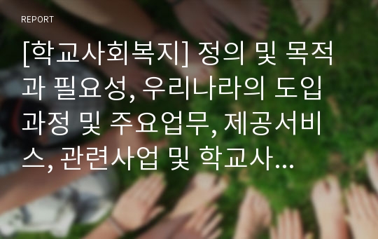 [학교사회복지] 정의 및 목적과 필요성, 우리나라의 도입과정 및 주요업무, 제공서비스, 관련사업 및 학교사회복지의 대상과 역할, 실천과정 및 문제점과 해결 및 개선방안