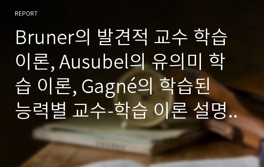 Bruner의 발견적 교수 학습 이론, Ausubel의 유의미 학습 이론, Gagné의 학습된 능력별 교수-학습 이론 설명 및 비교