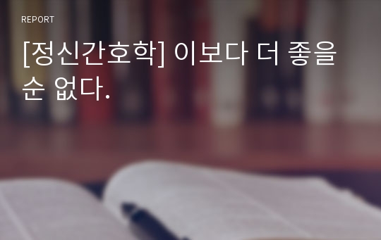 [정신간호학] 이보다 더 좋을순 없다.