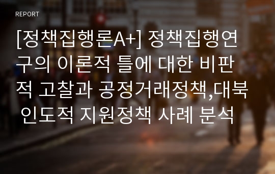 [정책집행론A+] 정책집행연구의 이론적 틀에 대한 비판적 고찰과 공정거래정책,대북 인도적 지원정책 사례 분석