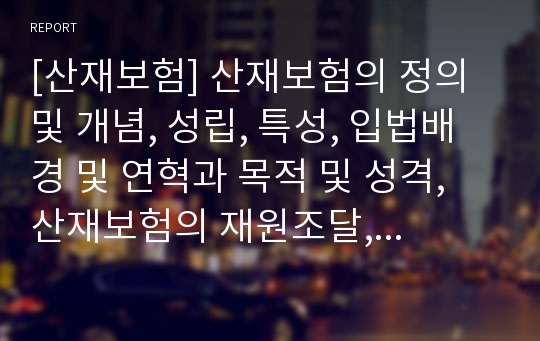 [산재보험] 산재보험의 정의 및 개념, 성립, 특성, 입법배경 및 연혁과 목적 및 성격, 산재보험의 재원조달, 급여, 산재보험료 및 관리운영체계, 문제점 및 개선방안에 관한 레포트입니다.