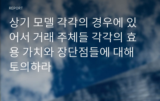 상기 모델 각각의 경우에 있어서 거래 주체들 각각의 효용 가치와 장단점들에 대해 토의하라