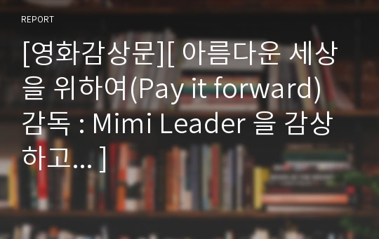 [영화감상문][ 아름다운 세상을 위하여(Pay it forward) 감독 : Mimi Leader 을 감상하고... ]