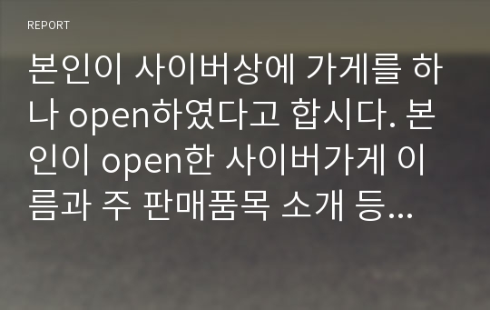 본인이 사이버상에 가게를 하나 open하였다고 합시다. 본인이 open한 사이버가게 이름과 주 판매품목 소개 등을 적으시오.