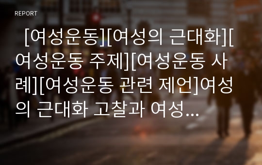   [여성운동][여성의 근대화][여성운동 주제][여성운동 사례][여성운동 관련 제언]여성의 근대화 고찰과 여성운동의 등장, 여성운동의 주요 주제, 여성운동의 현황, 여성운동의 문제점 및 여성운동의 사례와 제언 분석