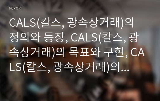 CALS(칼스, 광속상거래)의 정의와 등장, CALS(칼스, 광속상거래)의 목표와 구현, CALS(칼스, 광속상거래)의 추진 현황과 문제점, 외국의 CALS(칼스, 광속상거래) 사례, CALS(칼스, 광속상거래)의 추진상 과제 분석