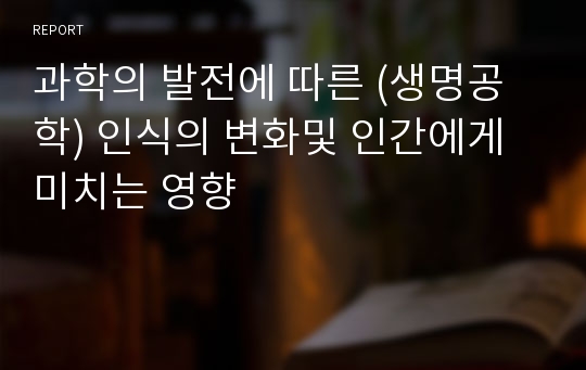 과학의 발전에 따른 (생명공학) 인식의 변화및 인간에게 미치는 영향