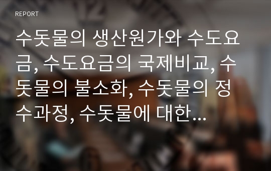 수돗물의 생산원가와 수도요금, 수도요금의 국제비교, 수돗물의 불소화, 수돗물의 정수과정, 수돗물에 대한 태도와 수돗물에 대한 인식, 수돗물의 불신 해결 과제 분석(수돗물, 수도물, 수도요금, 불소화, 수도)