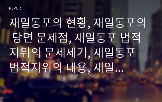 재일동포의 현황, 재일동포의 당면 문제점, 재일동포 법적지위의 문제제기, 재일동포 법적지위의 내용, 재일동포의 법적지위와 교포지위협정, 재일동포의 통합 방안과 시사점 분석(재일동포, 재일교포, 동포, 교포)