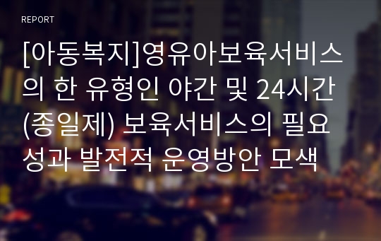 [아동복지]영유아보육서비스의 한 유형인 야간 및 24시간(종일제) 보육서비스의 필요성과 발전적 운영방안 모색