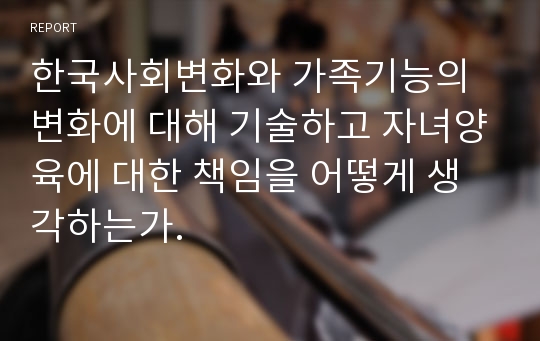 한국사회변화와 가족기능의 변화에 대해 기술하고 자녀양육에 대한 책임을 어떻게 생각하는가.