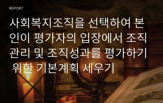 사회복지조직을 선택하여 본인이 평가자의 입장에서 조직관리 및 조직성과를 평가하기 위한 기본계획 세우기