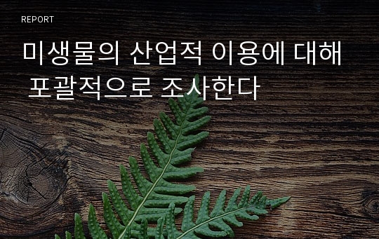 미생물의 산업적 이용에 대해 포괄적으로 조사한다