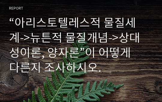 “아리스토텔레스적 물질세계-&gt;뉴튼적 물질개념-&gt;상대성이론, 양자론”이 어떻게 다른지 조사하시오.