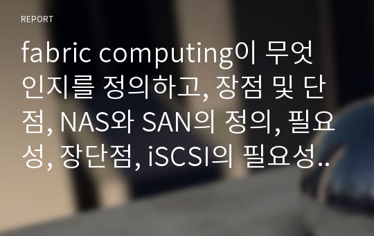 fabric computing이 무엇인지를 정의하고, 장점 및 단점, NAS와 SAN의 정의, 필요성, 장단점, iSCSI의 필요성과 장단점 그리고 실제 제품 예