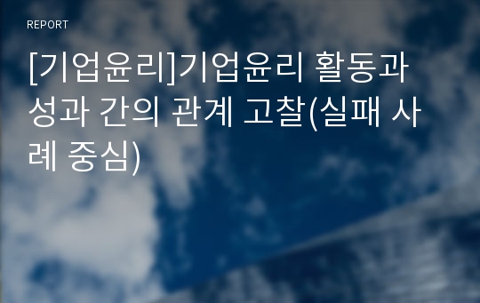 [기업윤리]기업윤리 활동과 성과 간의 관계 고찰(실패 사례 중심)