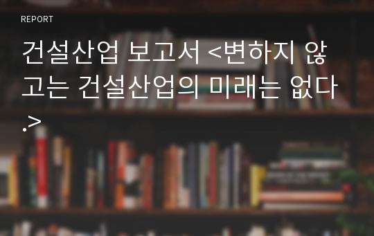 건설산업 보고서 &lt;변하지 않고는 건설산업의 미래는 없다.&gt;