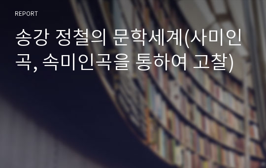 송강 정철의 문학세계(사미인곡, 속미인곡을 통하여 고찰)