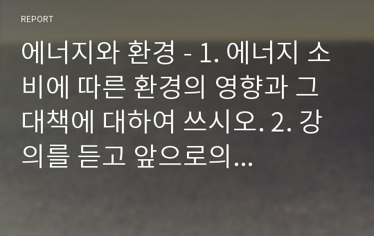 에너지와 환경 - 1. 에너지 소비에 따른 환경의 영향과 그 대책에 대하여 쓰시오. 2. 강의를 듣고 앞으로의 각오와 우리나라의 에너지 정책은 어떻게 전개해야 하는지에 대하여 쓰시오.