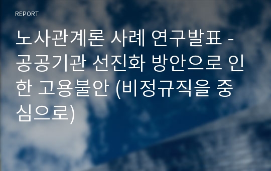 노사관계론 사례 연구발표 - 공공기관 선진화 방안으로 인한 고용불안 (비정규직을 중심으로)