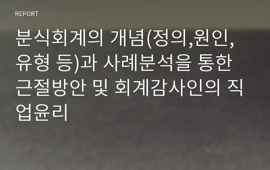 분식회계의 개념(정의,원인,유형 등)과 사례분석을 통한 근절방안 및 회계감사인의 직업윤리