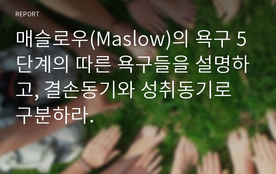 매슬로우(Maslow)의 욕구 5단계의 따른 욕구들을 설명하고, 결손동기와 성취동기로 구분하라.