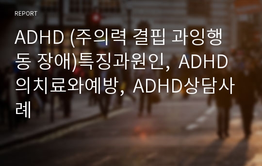 ADHD (주의력 결핍 과잉행동 장애)특징과원인,  ADHD의치료와예방,  ADHD상담사례
