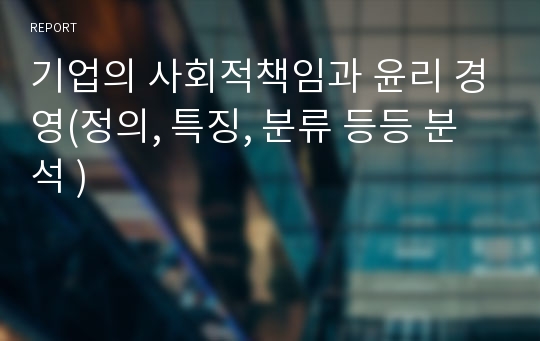 기업의 사회적책임과 윤리 경영(정의, 특징, 분류 등등 분석 )