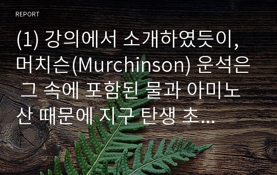 (1) 강의에서 소개하였듯이, 머치슨(Murchinson) 운석은 그 속에 포함된 물과 아미노산 때문에 지구 탄생 초기의 매우 중요한 정보를 제공하고 있습니다. 웹 사이트에서 해당되는 정보를 찾아서 다음에 답하시오.