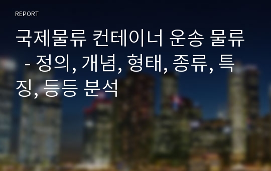 국제물류 컨테이너 운송 물류  - 정의, 개념, 형태, 종류, 특징, 등등 분석