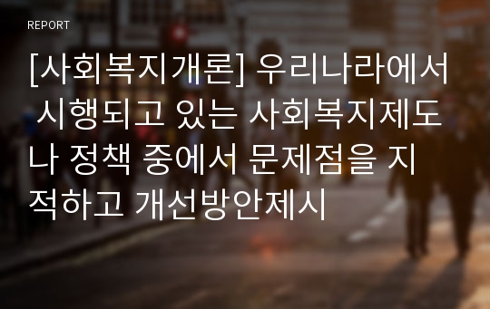 [사회복지개론] 우리나라에서 시행되고 있는 사회복지제도나 정책 중에서 문제점을 지적하고 개선방안제시