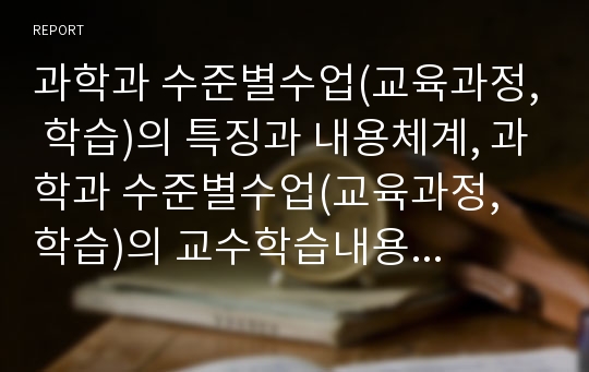 과학과 수준별수업(교육과정, 학습)의 특징과 내용체계, 과학과 수준별수업(교육과정, 학습)의 교수학습내용과 수업모형, 과학과 수준별수업(교육과정, 학습)의 적용방법과 지도절차, 과학과 수준별수업의 제고방향