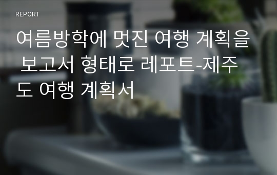 여름방학에 멋진 여행 계획을 보고서 형태로 레포트-제주도 여행 계획서