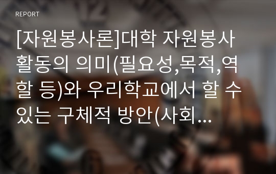 [자원봉사론]대학 자원봉사 활동의 의미(필요성,목적,역할 등)와 우리학교에서 할 수 있는 구체적 방안(사회봉사 교과운영) 모색