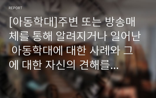 [아동학대]주변 또는 방송매체를 통해 알려지거나 일어난 아동학대에 대한 사례와 그에 대한 자신의 견해를 서술하시오.