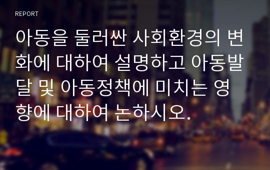 아동을 둘러싼 사회환경의 변화에 대하여 설명하고 아동발달 및 아동정책에 미치는 영향에 대하여 논하시오.