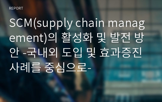 SCM(supply chain management)의 활성화 및 발전 방안 -국내외 도입 및 효과증진 사례를 중심으로-