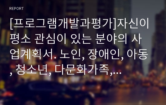 [프로그램개발과평가]자신이 평소 관심이 있는 분야의 사업계획서. 노인, 장애인, 아동, 청소년, 다문화가족, 독거노인, 저소득층 등에서 골라서 작성(사업계획서)