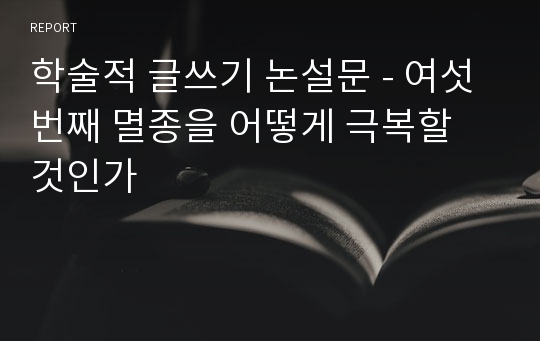 학술적 글쓰기 논설문 - 여섯 번째 멸종을 어떻게 극복할 것인가