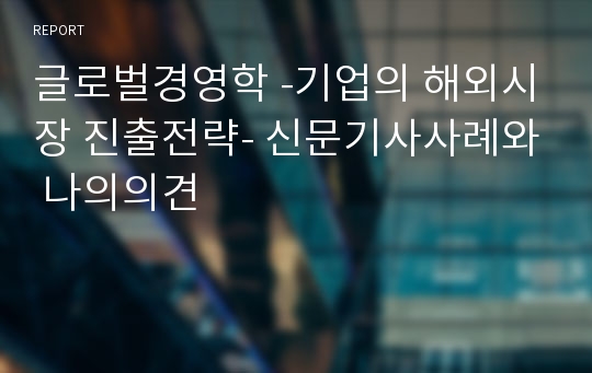 글로벌경영학 -기업의 해외시장 진출전략- 신문기사사례와 나의의견