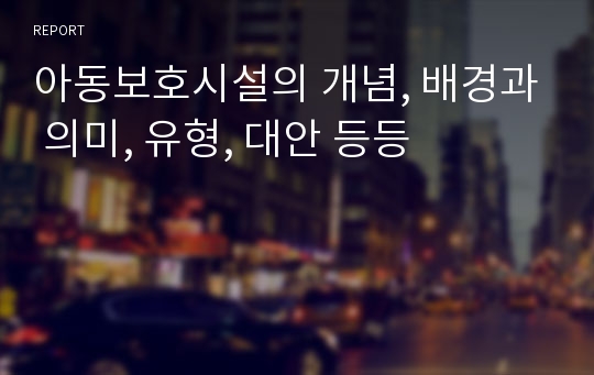 아동보호시설의 개념, 배경과 의미, 유형, 대안 등등