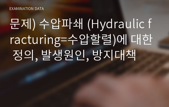 문제) 수압파쇄 (Hydraulic fracturing=수압할렬)에 대한 정의, 발생원인, 방지대책